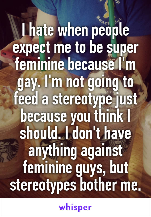 I hate when people expect me to be super feminine because I'm gay. I'm not going to feed a stereotype just because you think I should. I don't have anything against feminine guys, but stereotypes bother me.