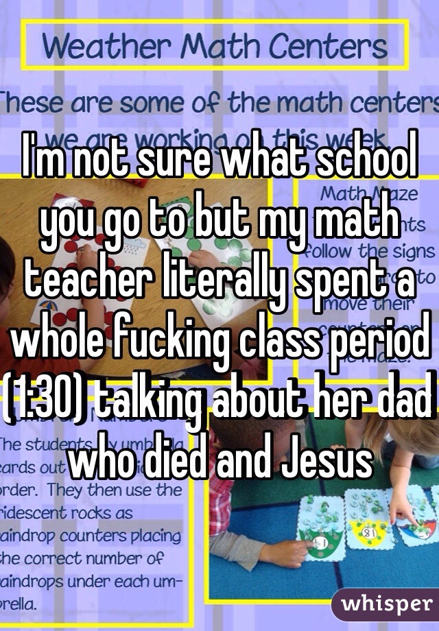 I'm not sure what school you go to but my math teacher literally spent a whole fucking class period (1:30) talking about her dad who died and Jesus 