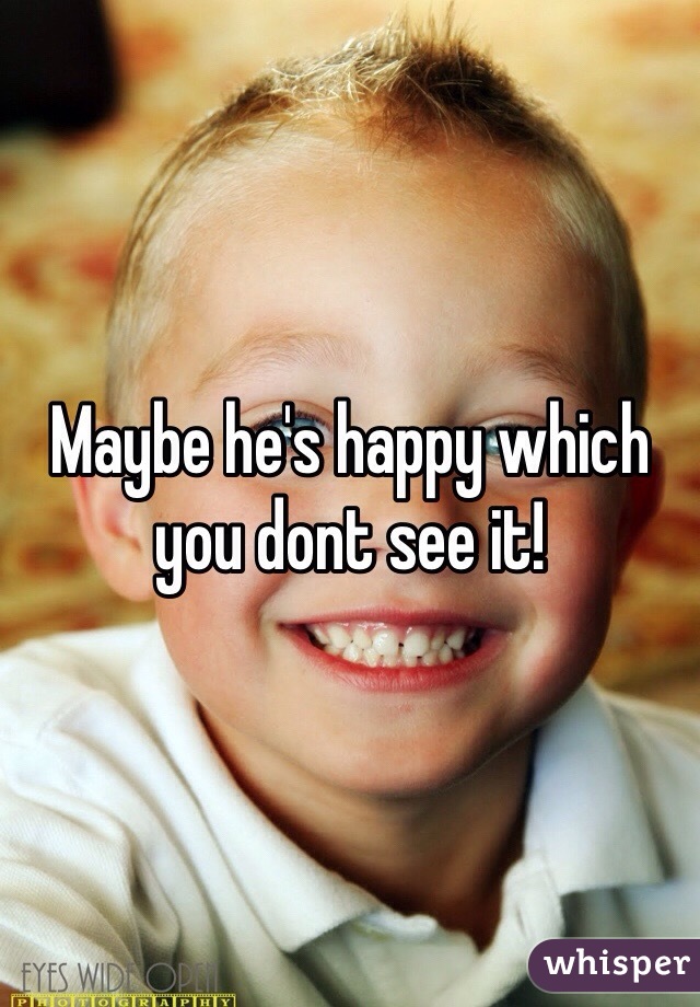 Maybe he's happy which you dont see it!