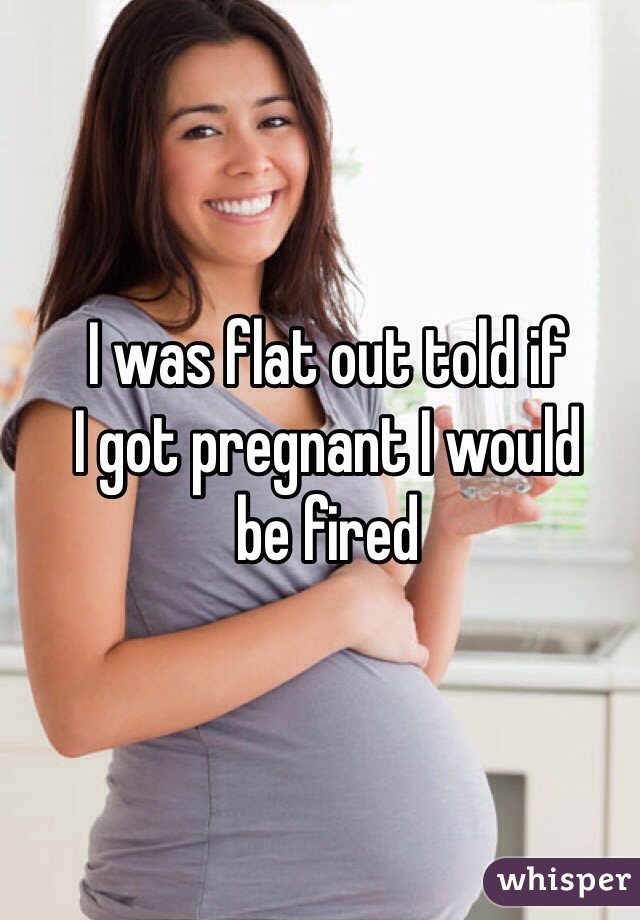 I was flat out told if 
I got pregnant I would 
be fired 