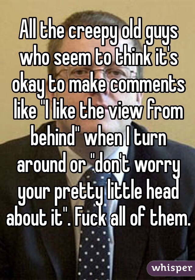 All the creepy old guys who seem to think it's okay to make comments like "I like the view from behind" when I turn 
around or "don't worry your pretty little head about it". Fuck all of them.