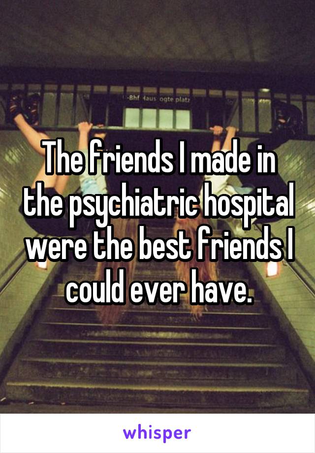 The friends I made in the psychiatric hospital were the best friends I could ever have.