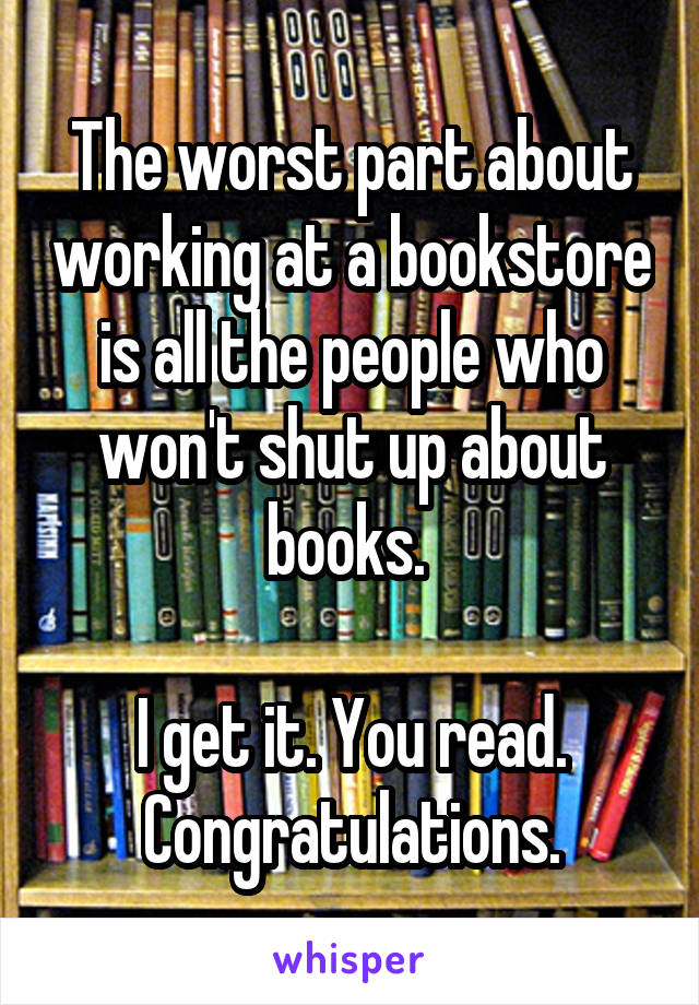 The worst part about working at a bookstore is all the people who won't shut up about books. 

I get it. You read. Congratulations.