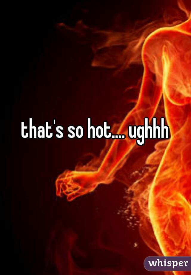 that's so hot.... ughhh