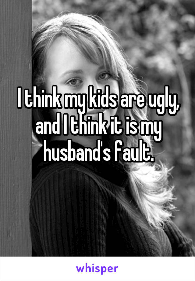 I think my kids are ugly, and I think it is my husband's fault.
