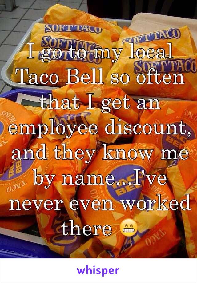 I go to my local Taco Bell so often that I get an employee discount, and they know me by name...I've never even worked there 