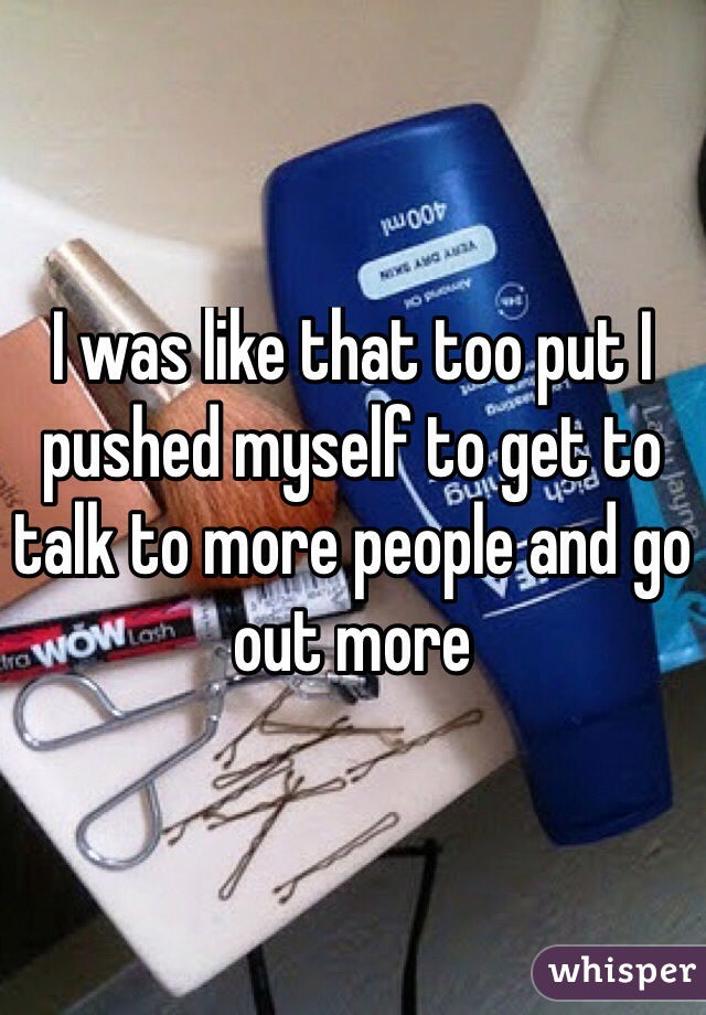 I was like that too put I pushed myself to get to talk to more people and go out more
