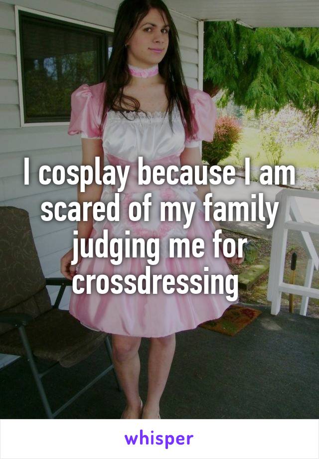 I cosplay because I am scared of my family judging me for crossdressing 