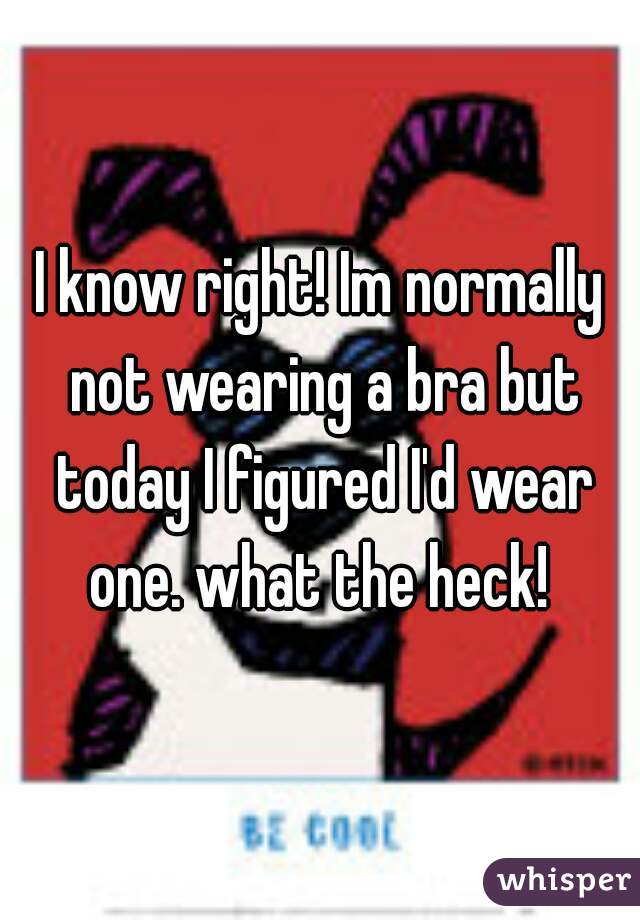 I know right! Im normally not wearing a bra but today I figured I'd wear one. what the heck! 