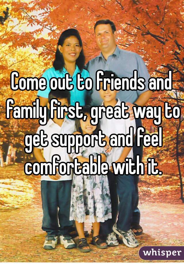 Come out to friends and family first, great way to get support and feel comfortable with it.
