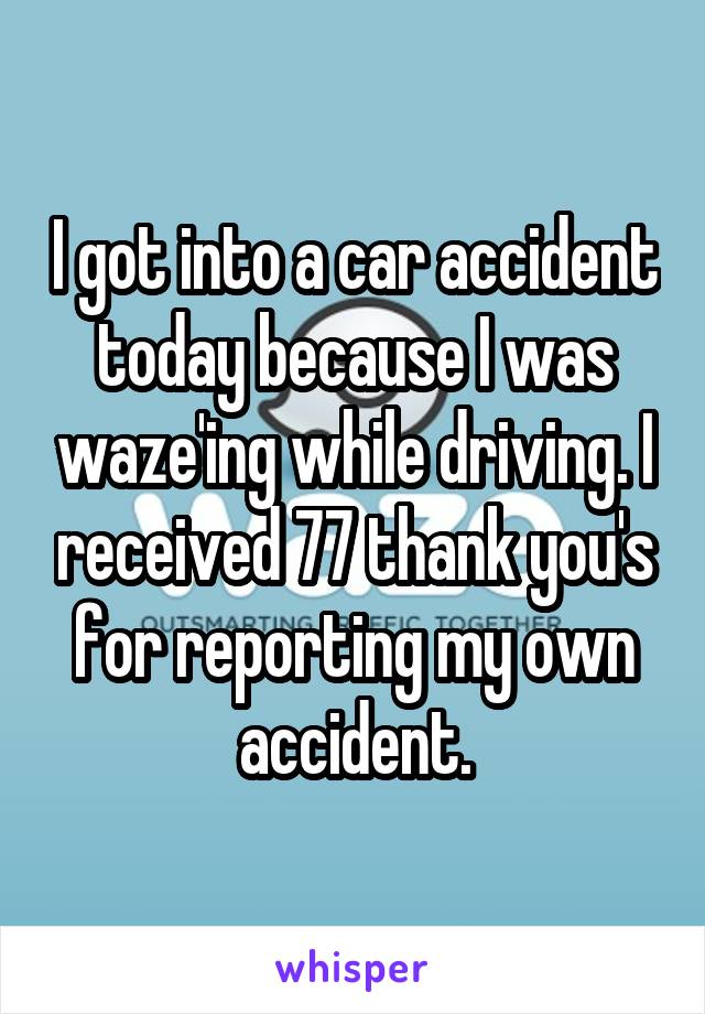 I got into a car accident today because I was waze'ing while driving. I received 77 thank you's for reporting my own accident.