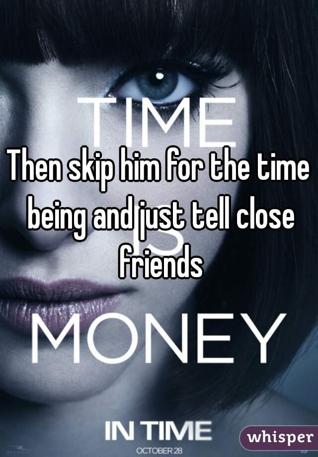 Then skip him for the time being and just tell close friends