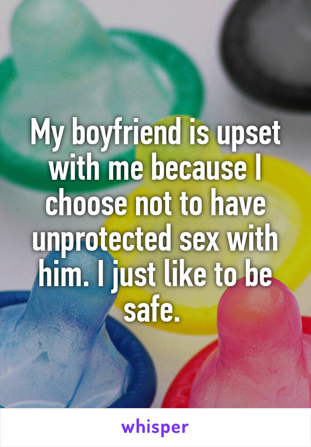 My boyfriend is upset with me because I choose not to have unprotected sex with him. I just like to be safe. 