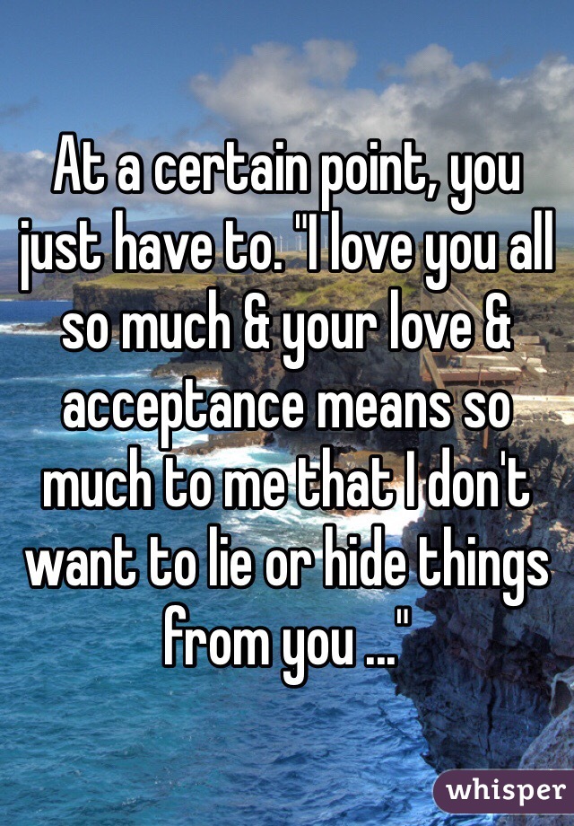 At a certain point, you just have to. "I love you all so much & your love & acceptance means so much to me that I don't want to lie or hide things from you ..."