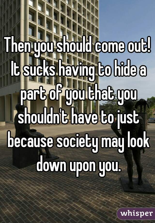 Then you should come out! It sucks having to hide a part of you that you shouldn't have to just because society may look down upon you.
