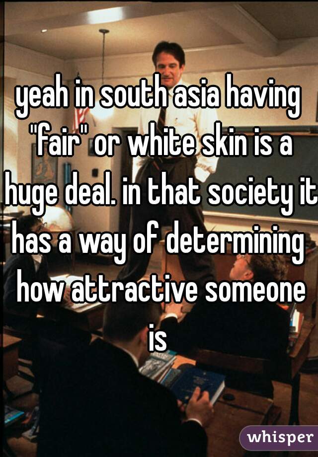 yeah in south asia having "fair" or white skin is a huge deal. in that society it has a way of determining  how attractive someone is 