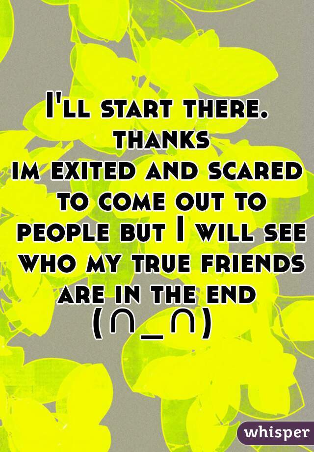 I'll start there. thanks
im exited and scared to come out to people but I will see who my true friends are in the end  (∩_∩)  