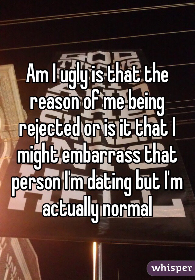 Am I ugly is that the reason of me being rejected or is it that I might embarrass that person I'm dating but I'm actually normal