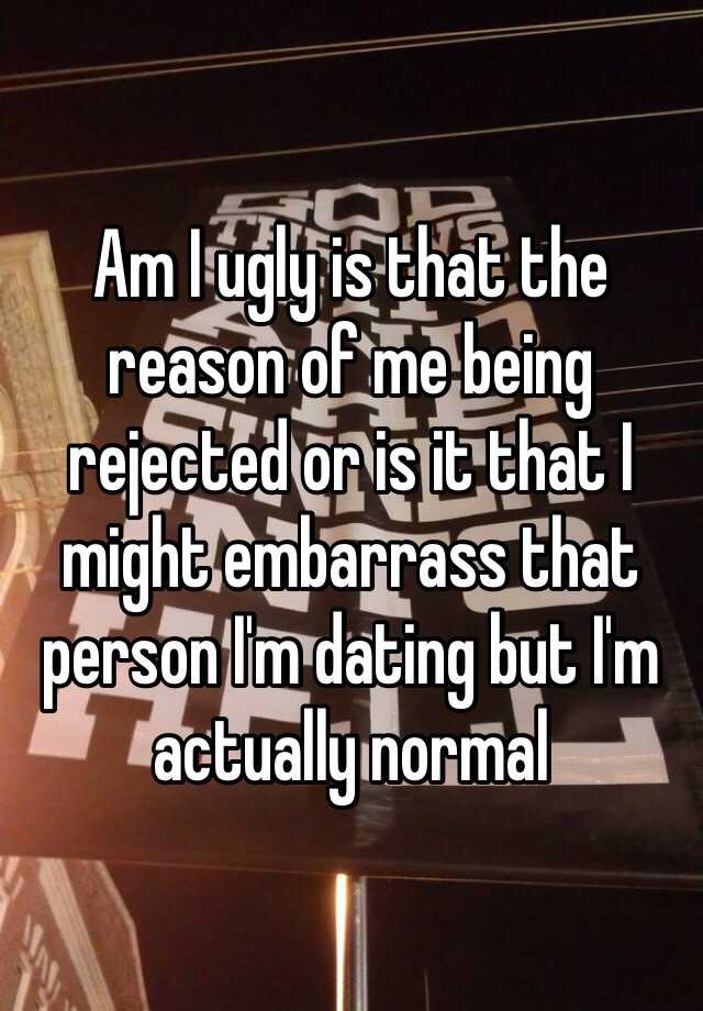 Am I ugly is that the reason of me being rejected or is it that I might embarrass that person I'm dating but I'm actually normal