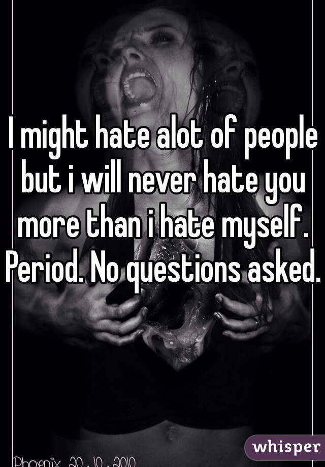 I might hate alot of people but i will never hate you more than i hate myself. 
Period. No questions asked.