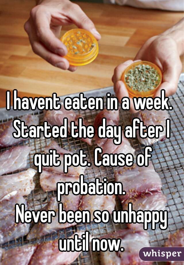 I havent eaten in a week. 
Started the day after I quit pot. Cause of probation. 
Never been so unhappy until now. 