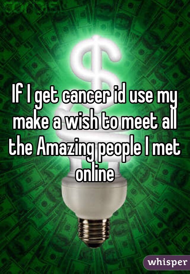 If I get cancer id use my make a wish to meet all the Amazing people I met online