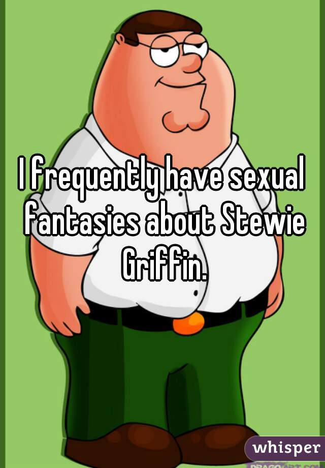 I frequently have sexual fantasies about Stewie Griffin.