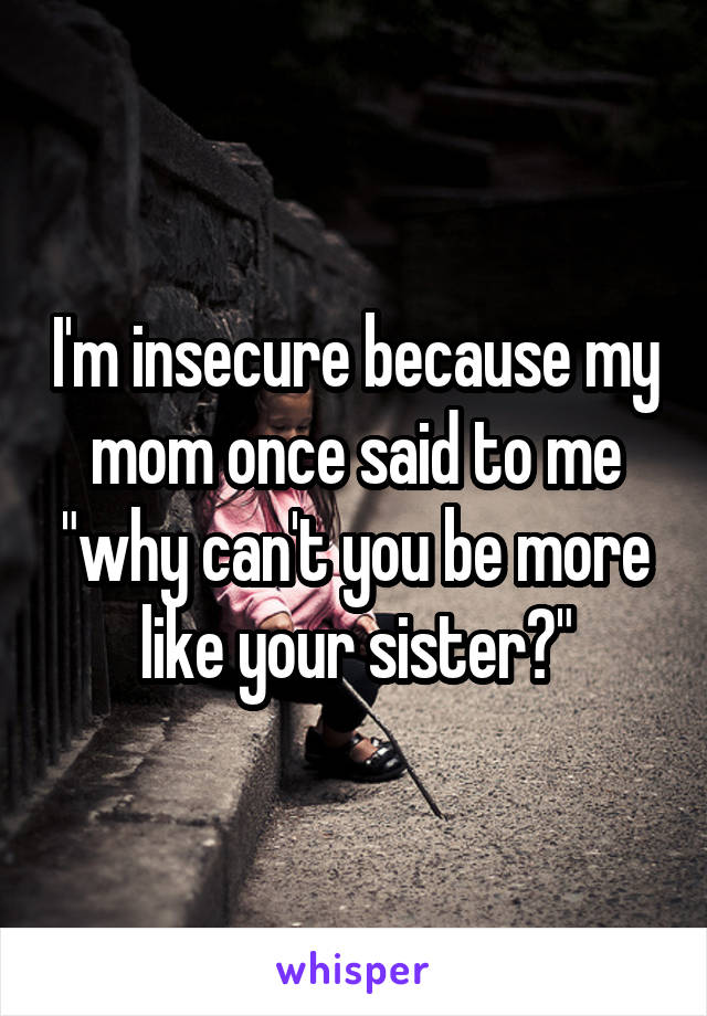 I'm insecure because my mom once said to me "why can't you be more like your sister?"