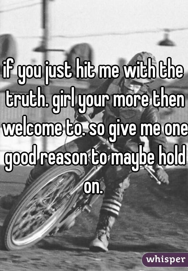 if you just hit me with the truth. girl your more then welcome to. so give me one good reason to maybe hold on. 