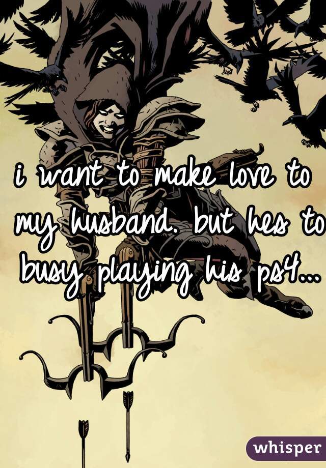 i want to make love to my husband. but hes to busy playing his ps4... 