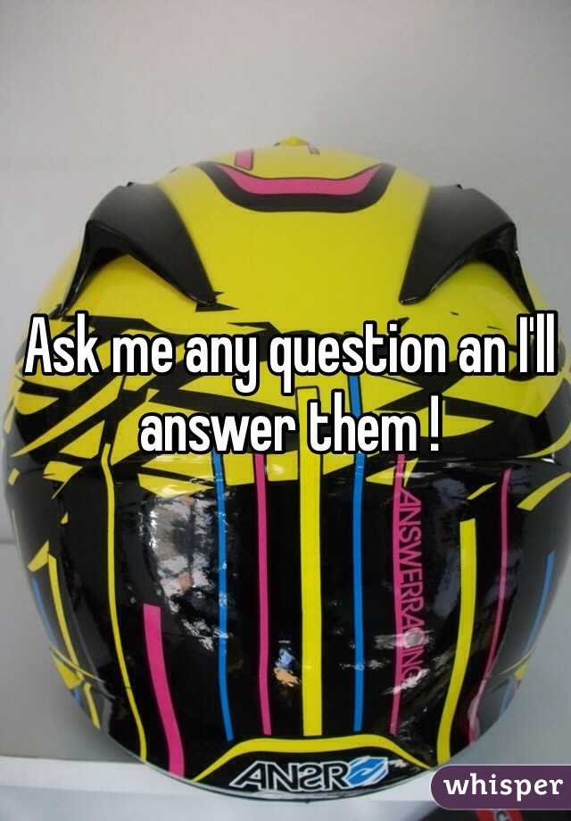 Ask me any question an I'll answer them ! 