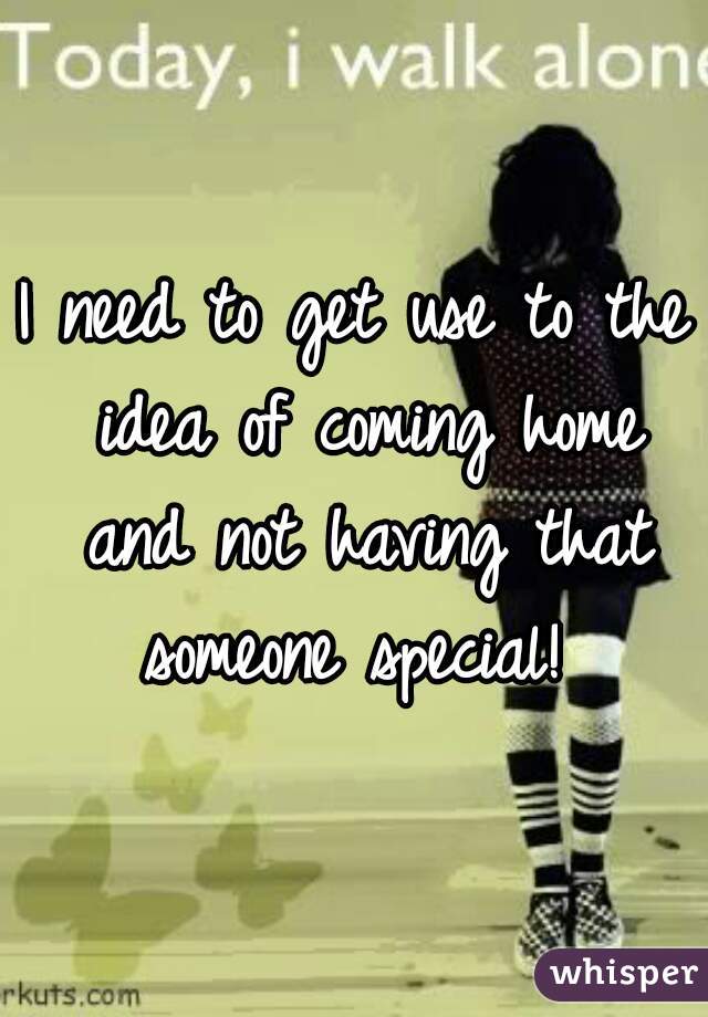I need to get use to the idea of coming home and not having that someone special! 