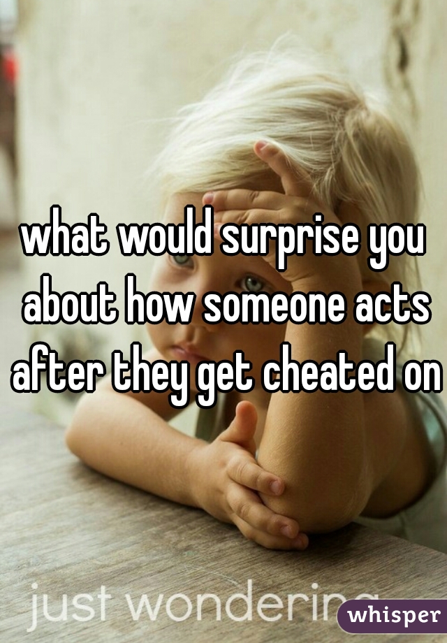 what would surprise you about how someone acts after they get cheated on?