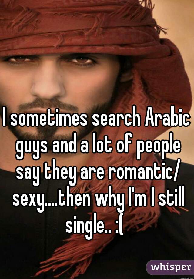 I sometimes search Arabic guys and a lot of people say they are romantic/ sexy....then why I'm I still single.. :(  
