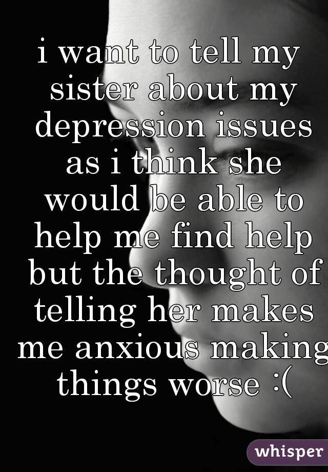i want to tell my sister about my depression issues as i think she would be able to help me find help but the thought of telling her makes me anxious making things worse :(
