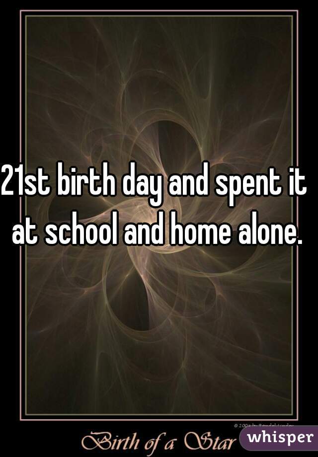 21st birth day and spent it at school and home alone.