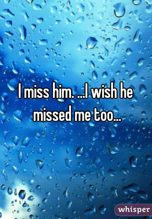 I miss him. ...I wish he missed me too...