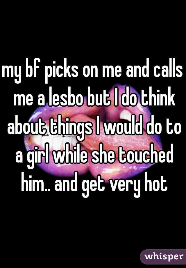 my bf picks on me and calls me a lesbo but I do think about things I would do to a girl while she touched him.. and get very hot