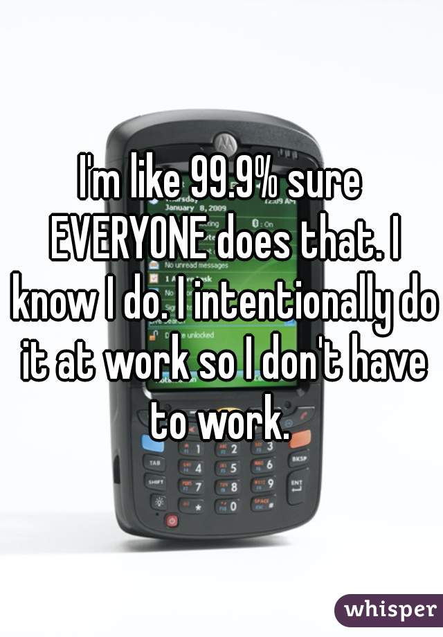 I'm like 99.9% sure EVERYONE does that. I know I do. I intentionally do it at work so I don't have to work. 