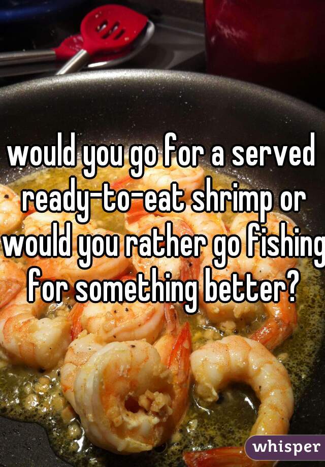 would you go for a served ready-to-eat shrimp or would you rather go fishing for something better?