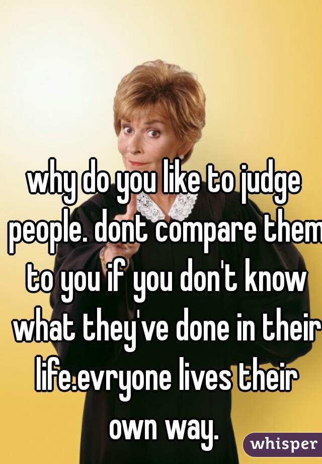 why do you like to judge people. dont compare them to you if you don't know what they've done in their life.evryone lives their own way. 