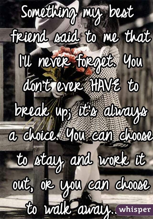 Something my best friend said to me that I'll never forget. You don't ever HAVE to break up; it's always a choice. You can choose to stay and work it out, or you can choose to walk away...  