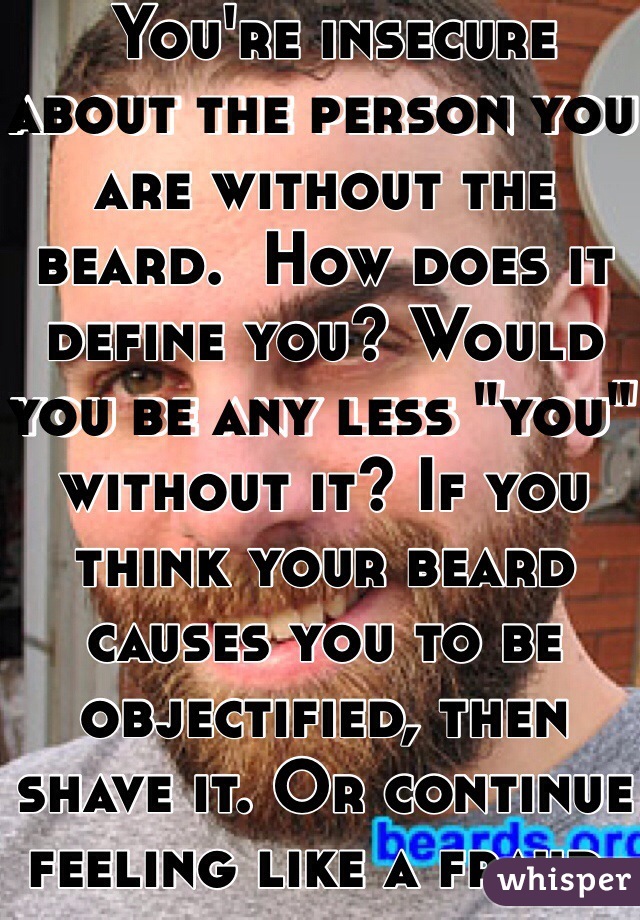  You're insecure about the person you are without the beard.  How does it define you? Would you be any less "you" without it? If you think your beard causes you to be objectified, then shave it. Or continue feeling like a fraud. 