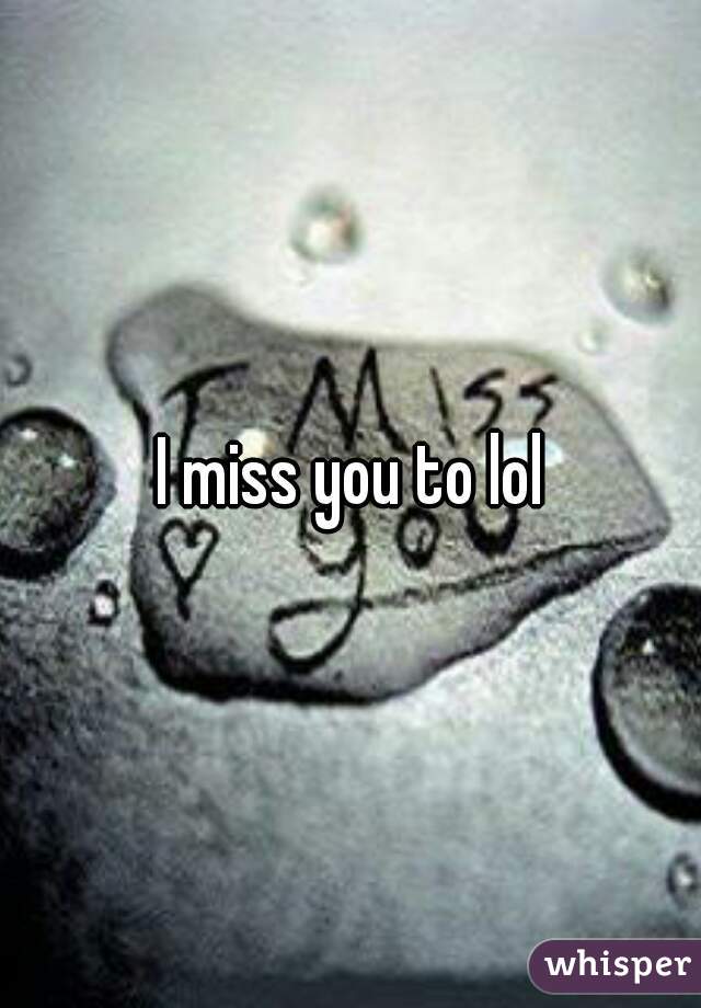 I miss you to lol