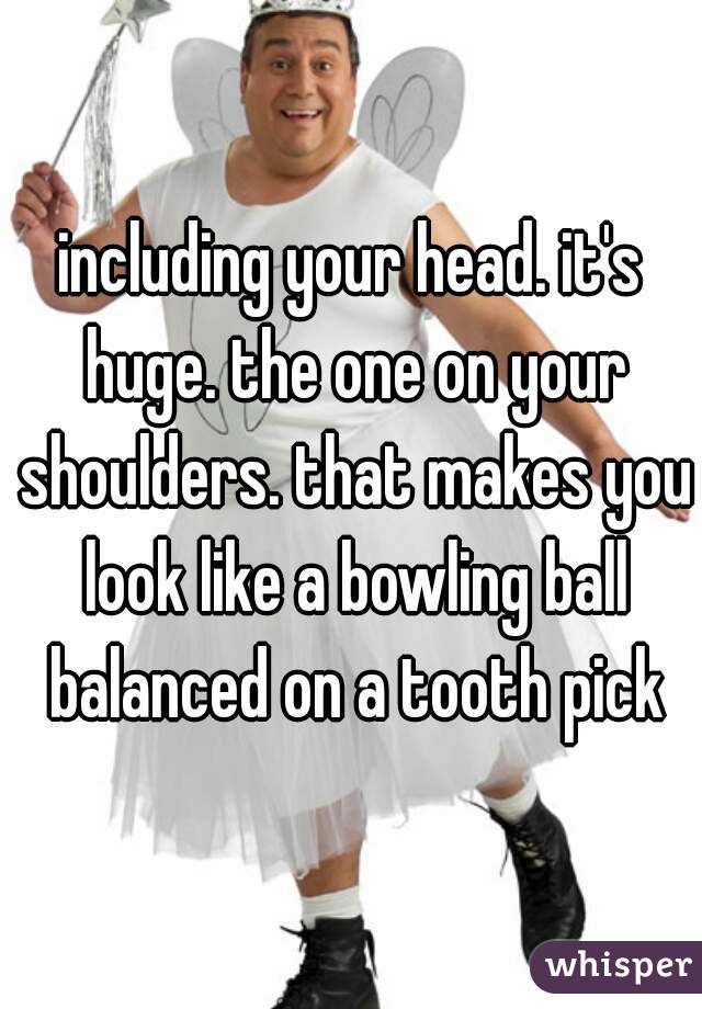 including your head. it's huge. the one on your shoulders. that makes you look like a bowling ball balanced on a tooth pick