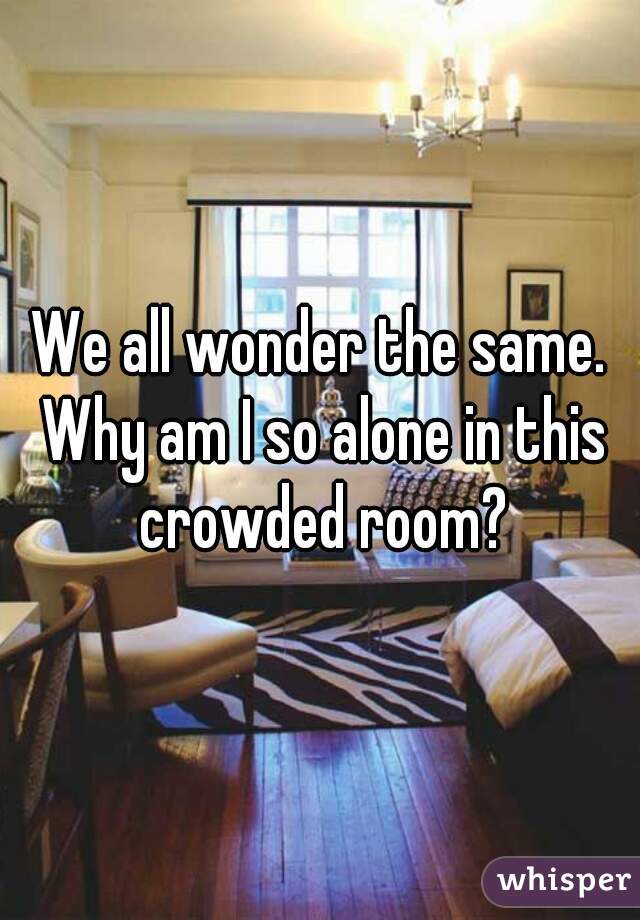 We all wonder the same. Why am I so alone in this crowded room?