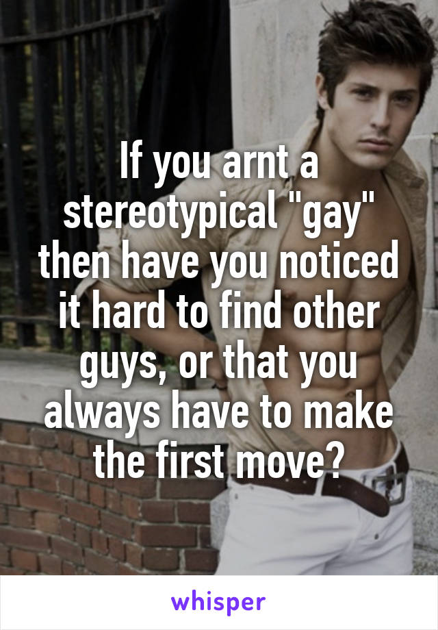 If you arnt a stereotypical "gay" then have you noticed it hard to find other guys, or that you always have to make the first move?