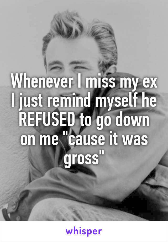 Whenever I miss my ex I just remind myself he REFUSED to go down on me "cause it was gross"