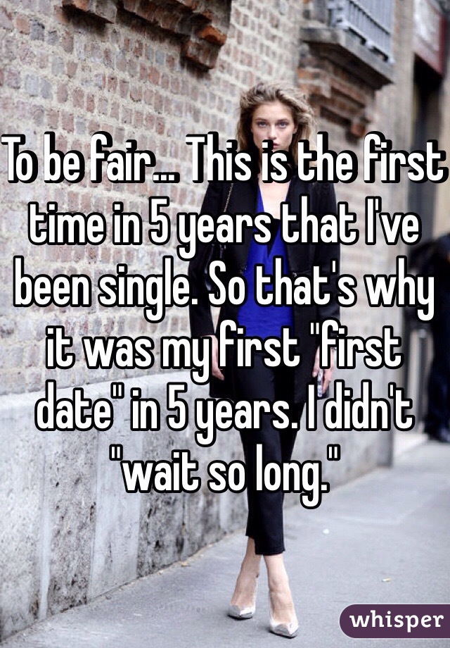 To be fair... This is the first time in 5 years that I've been single. So that's why it was my first "first date" in 5 years. I didn't "wait so long." 