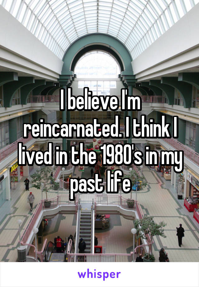 I believe I'm reincarnated. I think I lived in the 1980's in my past life